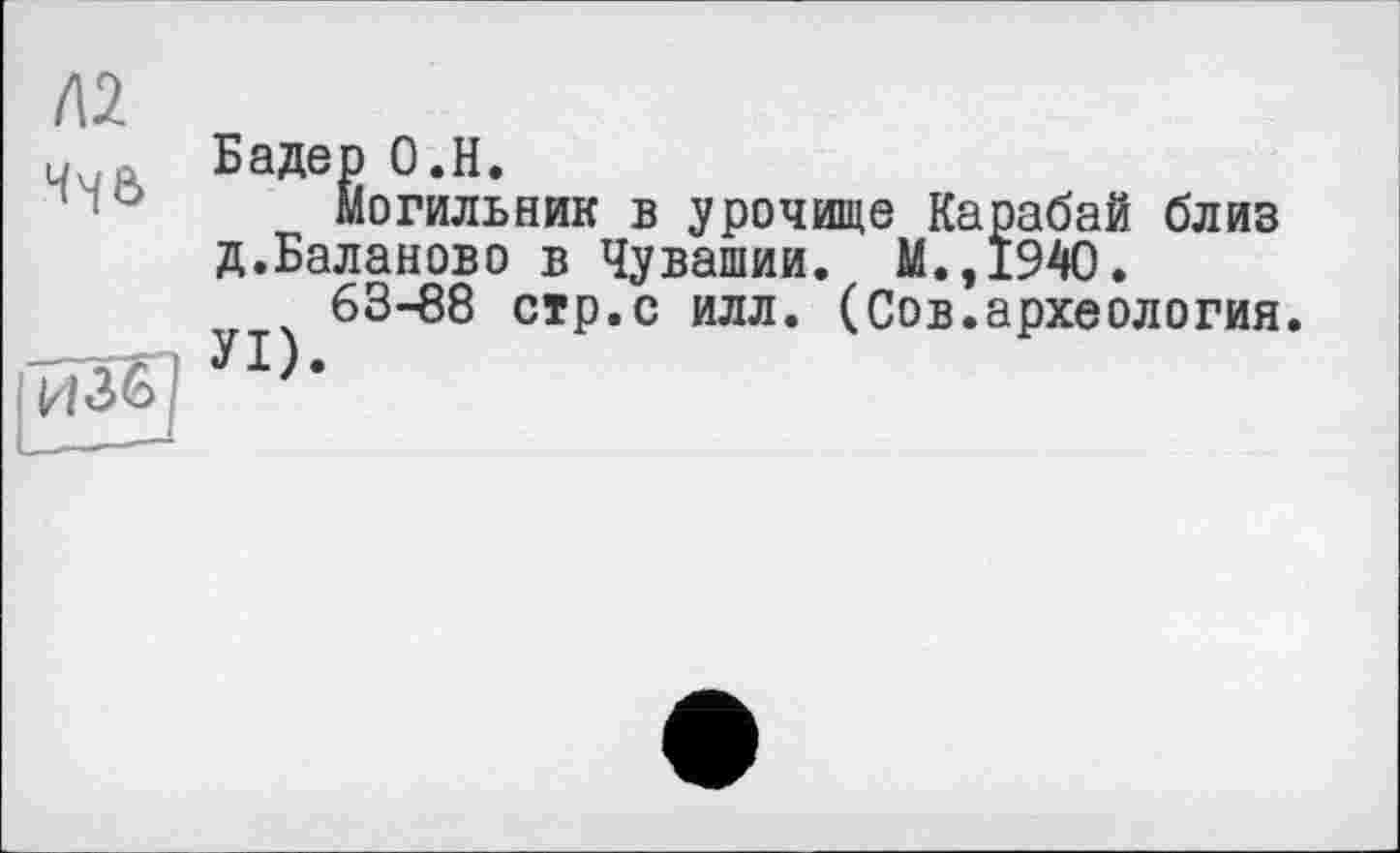 ﻿/\2
Ч46
йзб
Бадер О.Н.
Могильник в урочище Карабай близ д.Баланово в Чувашии. М.,194О.
63-88 стр.с илл. (Сов.археология.